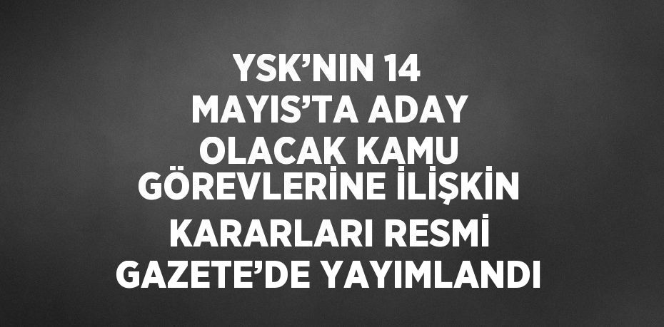 YSK’NIN 14 MAYIS’TA ADAY OLACAK KAMU GÖREVLERİNE İLİŞKİN KARARLARI RESMİ GAZETE’DE YAYIMLANDI