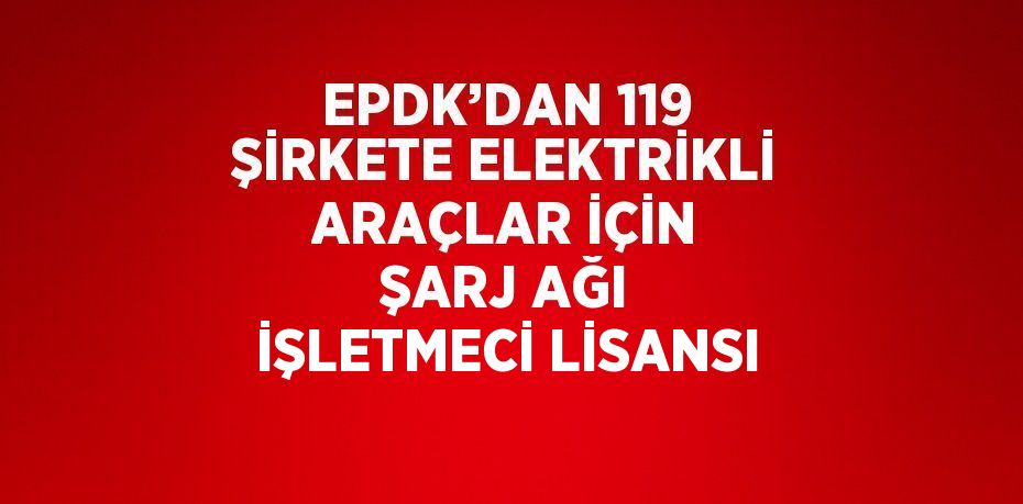 EPDK’DAN 119 ŞİRKETE ELEKTRİKLİ ARAÇLAR İÇİN ŞARJ AĞI İŞLETMECİ LİSANSI