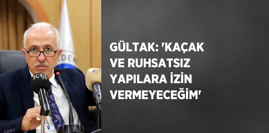 GÜLTAK: 'KAÇAK VE RUHSATSIZ YAPILARA İZİN VERMEYECEĞİM'