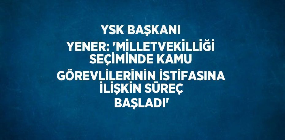 YSK BAŞKANI YENER: 'MİLLETVEKİLLİĞİ SEÇİMİNDE KAMU GÖREVLİLERİNİN İSTİFASINA İLİŞKİN SÜREÇ BAŞLADI'