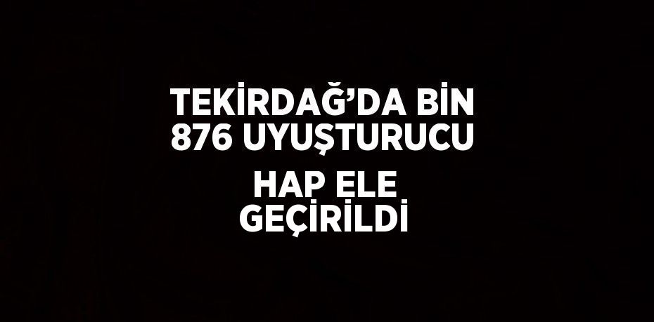 TEKİRDAĞ’DA BİN 876 UYUŞTURUCU HAP ELE GEÇİRİLDİ