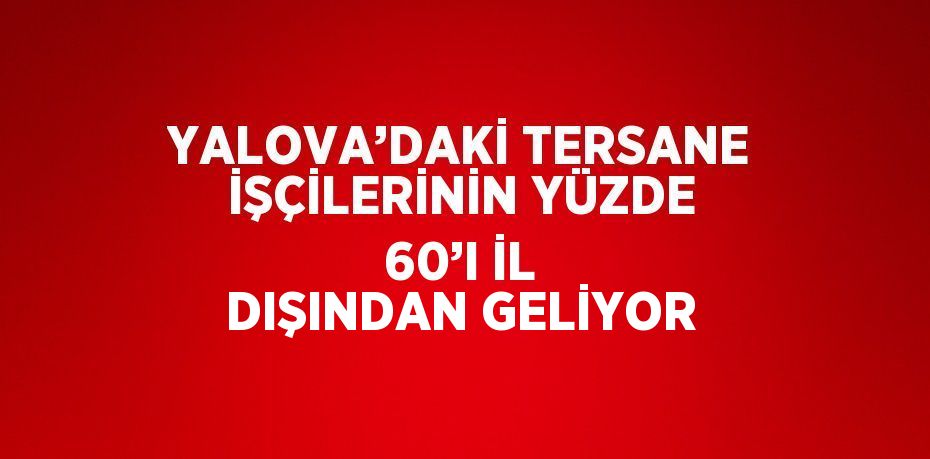 YALOVA’DAKİ TERSANE İŞÇİLERİNİN YÜZDE 60’I İL DIŞINDAN GELİYOR