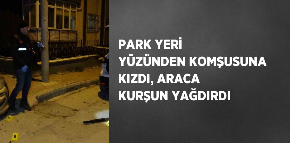 PARK YERİ YÜZÜNDEN KOMŞUSUNA KIZDI, ARACA KURŞUN YAĞDIRDI