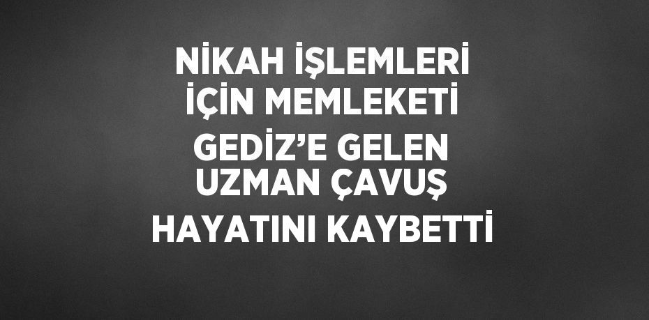 NİKAH İŞLEMLERİ İÇİN MEMLEKETİ GEDİZ’E GELEN UZMAN ÇAVUŞ HAYATINI KAYBETTİ