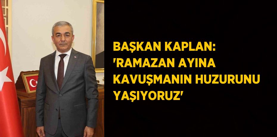 BAŞKAN KAPLAN: 'RAMAZAN AYINA KAVUŞMANIN HUZURUNU YAŞIYORUZ'