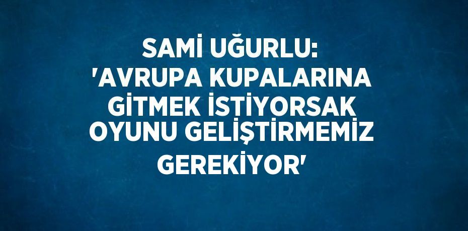 SAMİ UĞURLU: 'AVRUPA KUPALARINA GİTMEK İSTİYORSAK OYUNU GELİŞTİRMEMİZ GEREKİYOR'