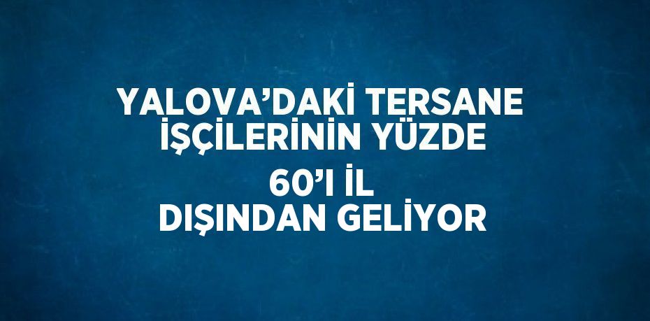 YALOVA’DAKİ TERSANE İŞÇİLERİNİN YÜZDE 60’I İL DIŞINDAN GELİYOR