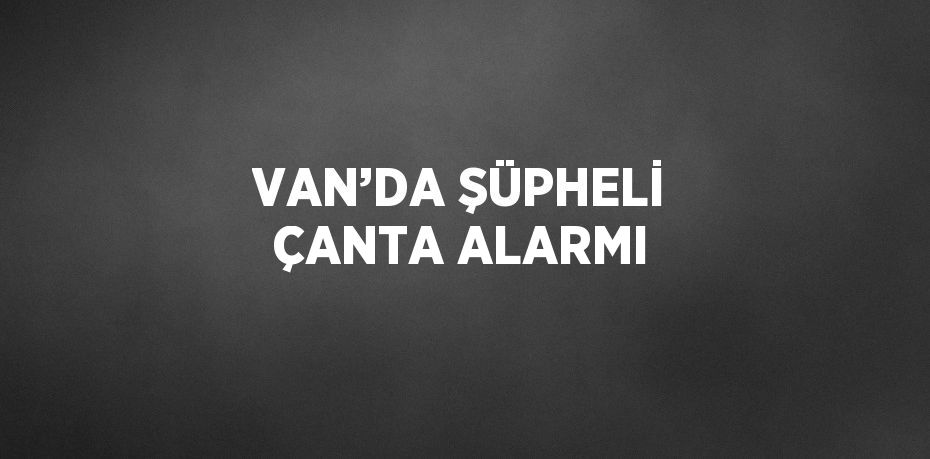 VAN’DA ŞÜPHELİ ÇANTA ALARMI