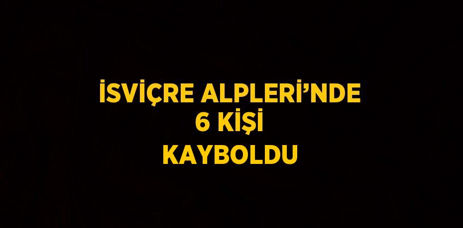 İSVİÇRE ALPLERİ’NDE 6 KİŞİ KAYBOLDU