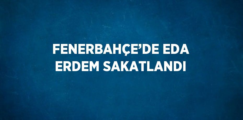 FENERBAHÇE’DE EDA ERDEM SAKATLANDI