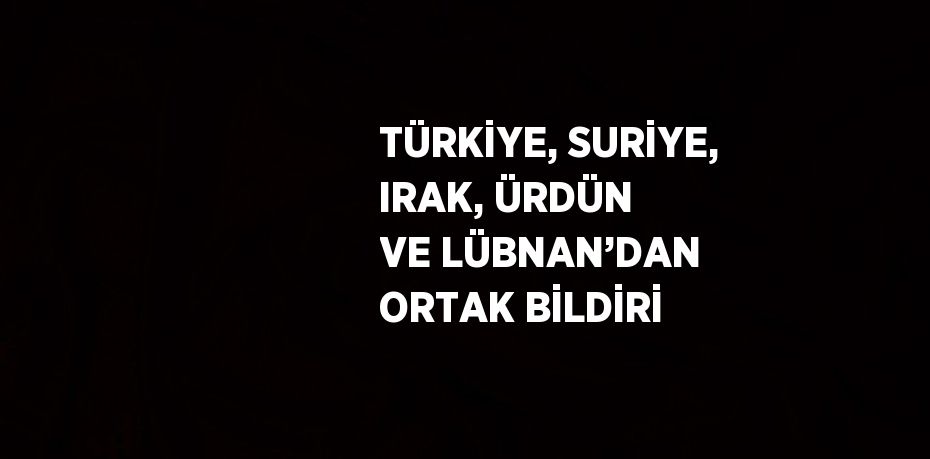 TÜRKİYE, SURİYE, IRAK, ÜRDÜN VE LÜBNAN’DAN ORTAK BİLDİRİ