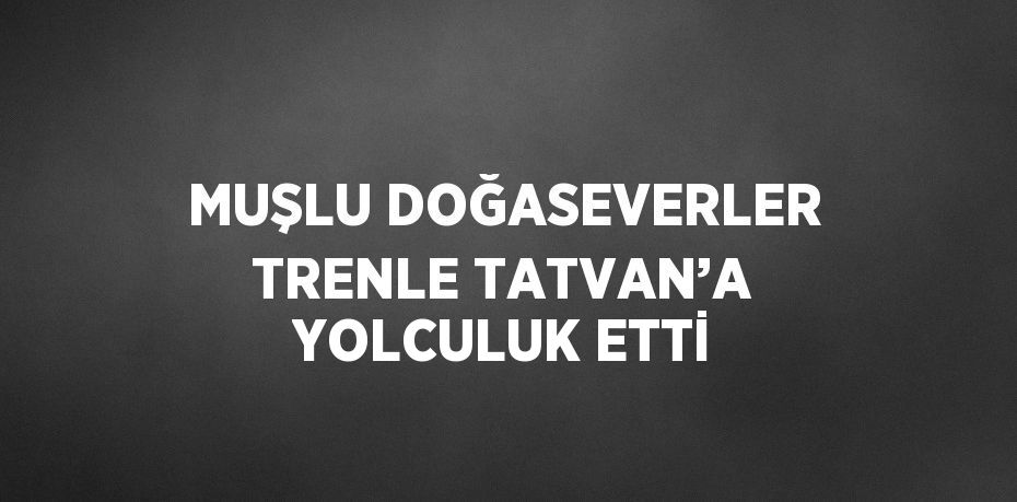 MUŞLU DOĞASEVERLER TRENLE TATVAN’A YOLCULUK ETTİ