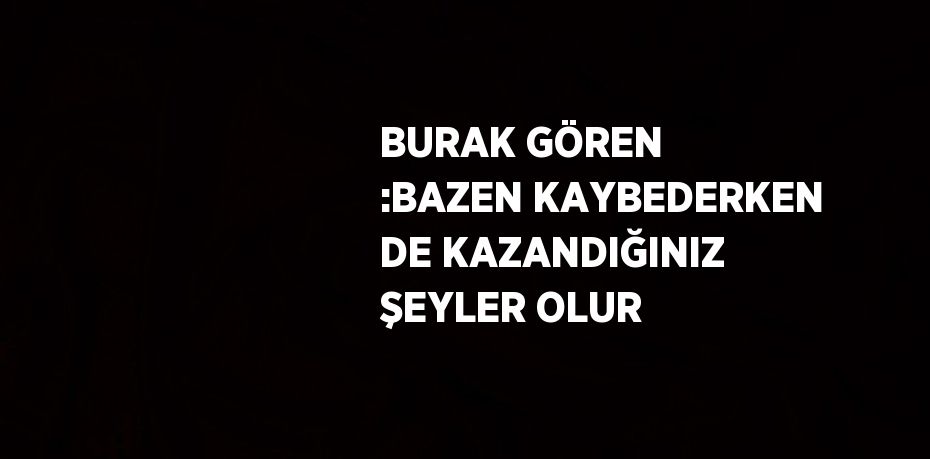 BURAK GÖREN :BAZEN KAYBEDERKEN DE KAZANDIĞINIZ ŞEYLER OLUR