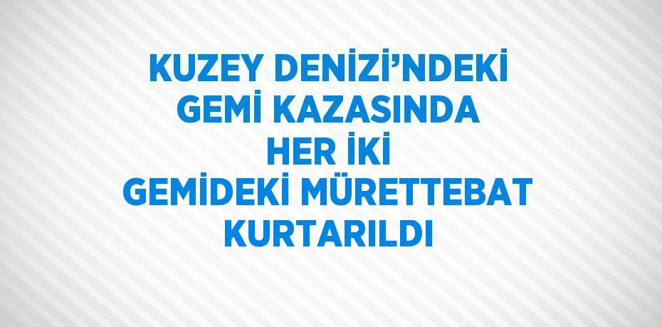 KUZEY DENİZİ’NDEKİ GEMİ KAZASINDA HER İKİ GEMİDEKİ MÜRETTEBAT KURTARILDI