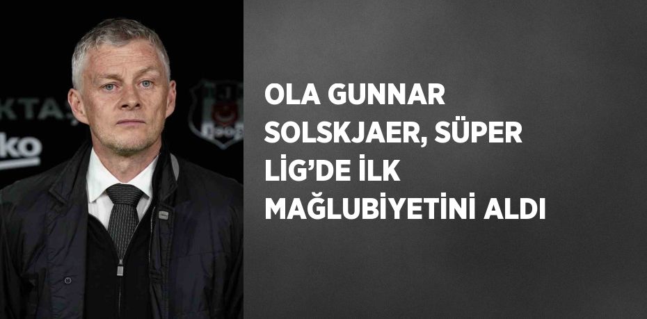 OLA GUNNAR SOLSKJAER, SÜPER LİG’DE İLK MAĞLUBİYETİNİ ALDI