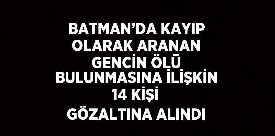 BATMAN’DA KAYIP OLARAK ARANAN GENCİN ÖLÜ BULUNMASINA İLİŞKİN 14 KİŞİ GÖZALTINA ALINDI