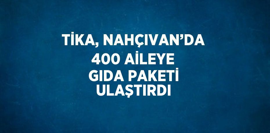 TİKA, NAHÇIVAN’DA 400 AİLEYE GIDA PAKETİ ULAŞTIRDI