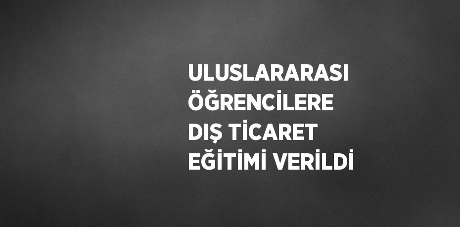 ULUSLARARASI ÖĞRENCİLERE DIŞ TİCARET EĞİTİMİ VERİLDİ