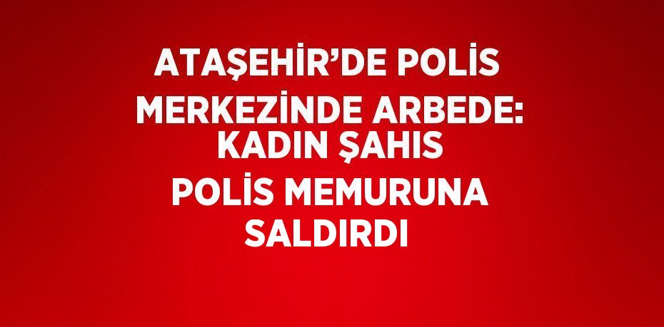 ATAŞEHİR’DE POLİS MERKEZİNDE ARBEDE: KADIN ŞAHIS POLİS MEMURUNA SALDIRDI