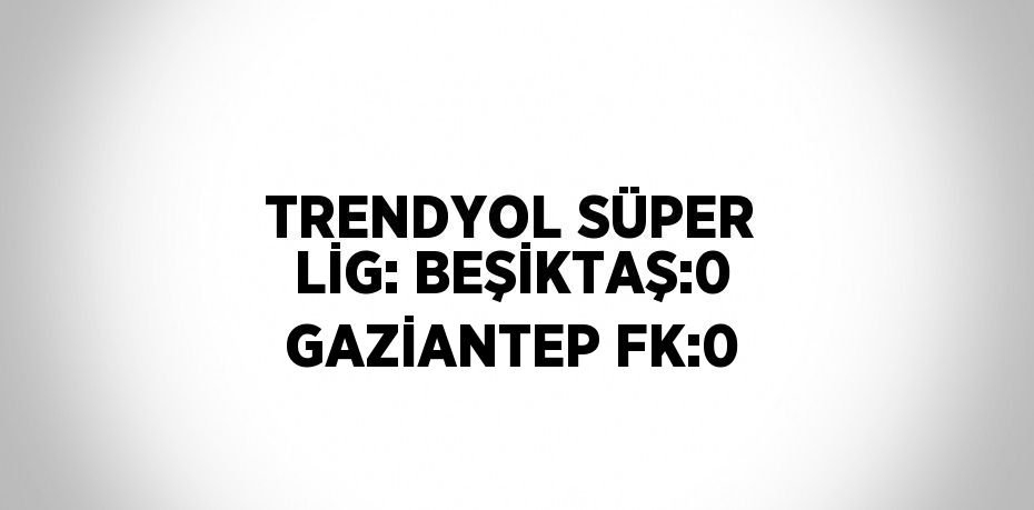 TRENDYOL SÜPER LİG: BEŞİKTAŞ:0 GAZİANTEP FK:0