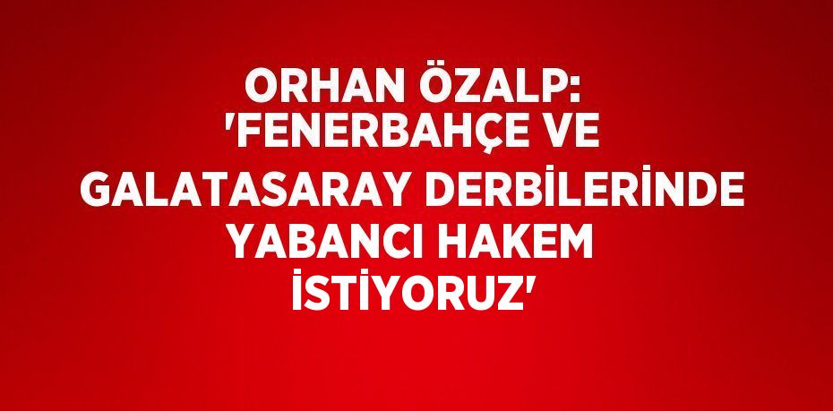 ORHAN ÖZALP: 'FENERBAHÇE VE GALATASARAY DERBİLERİNDE YABANCI HAKEM İSTİYORUZ'