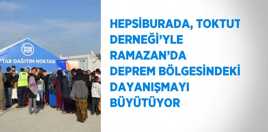 HEPSİBURADA, TOKTUT DERNEĞİ’YLE RAMAZAN’DA DEPREM BÖLGESİNDEKİ DAYANIŞMAYI BÜYÜTÜYOR