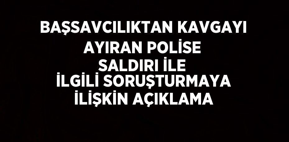 BAŞSAVCILIKTAN KAVGAYI AYIRAN POLİSE SALDIRI İLE İLGİLİ SORUŞTURMAYA İLİŞKİN AÇIKLAMA