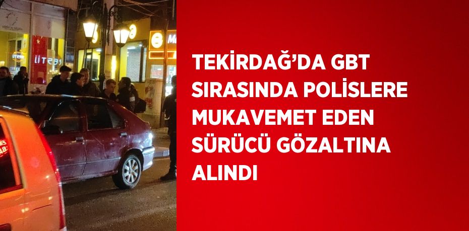TEKİRDAĞ’DA GBT SIRASINDA POLİSLERE MUKAVEMET EDEN SÜRÜCÜ GÖZALTINA ALINDI