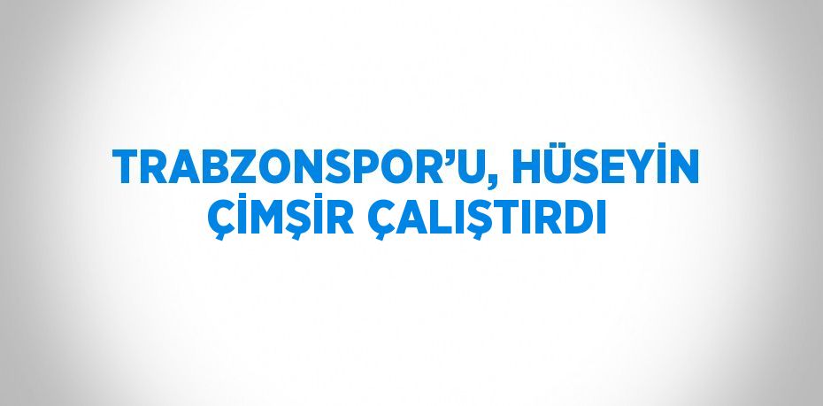 TRABZONSPOR’U, HÜSEYİN ÇİMŞİR ÇALIŞTIRDI