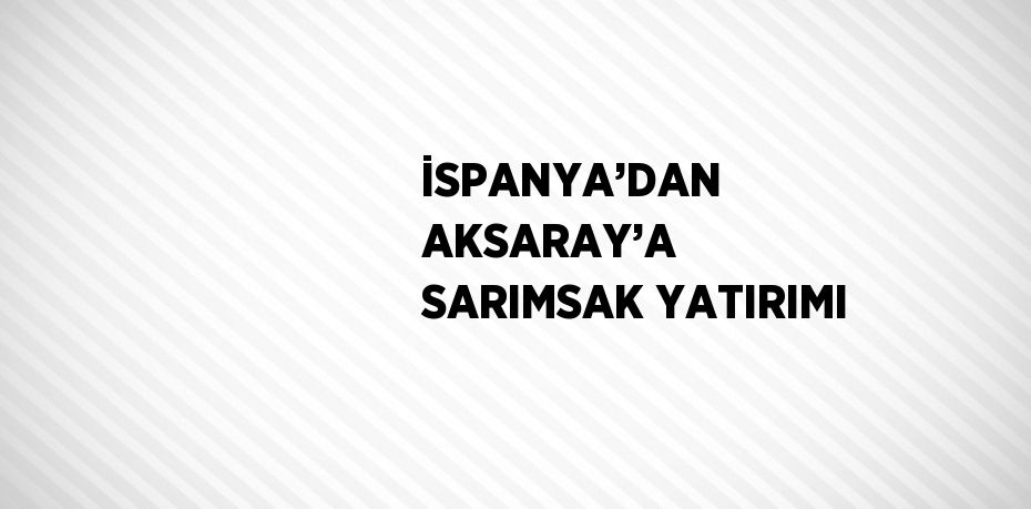 İSPANYA’DAN AKSARAY’A SARIMSAK YATIRIMI