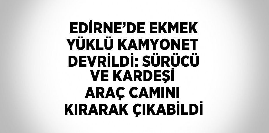 EDİRNE’DE EKMEK YÜKLÜ KAMYONET DEVRİLDİ: SÜRÜCÜ VE KARDEŞİ ARAÇ CAMINI KIRARAK ÇIKABİLDİ