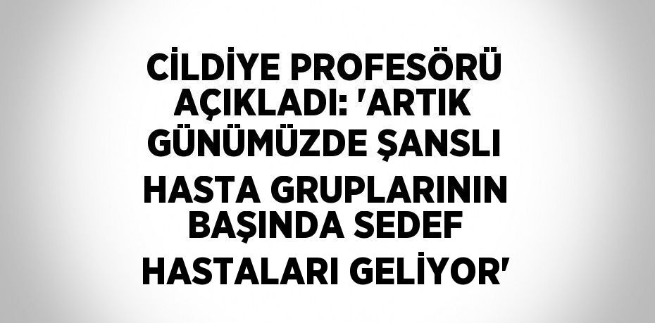 CİLDİYE PROFESÖRÜ AÇIKLADI: 'ARTIK GÜNÜMÜZDE ŞANSLI HASTA GRUPLARININ BAŞINDA SEDEF HASTALARI GELİYOR'