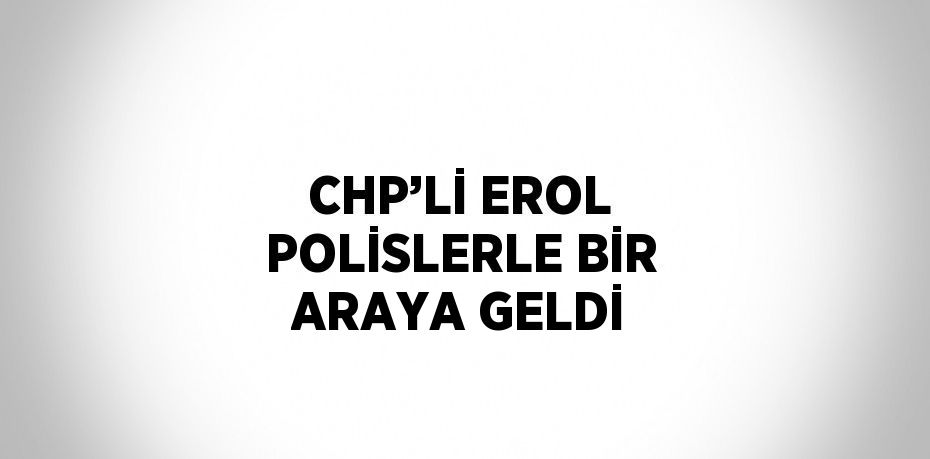 CHP’Lİ EROL POLİSLERLE BİR ARAYA GELDİ