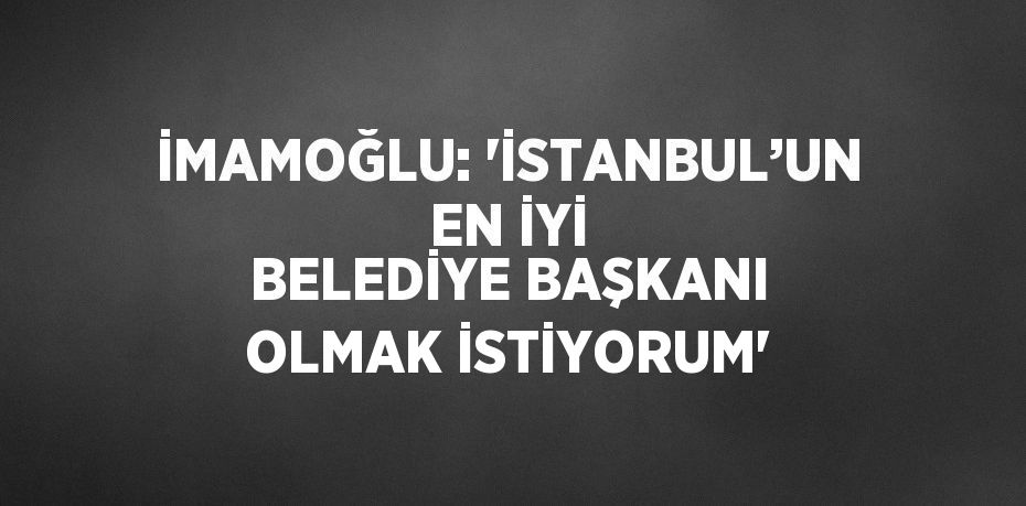 İMAMOĞLU: 'İSTANBUL’UN EN İYİ BELEDİYE BAŞKANI OLMAK İSTİYORUM'