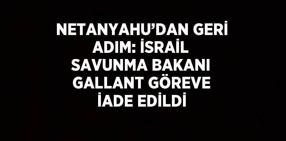 NETANYAHU’DAN GERİ ADIM: İSRAİL SAVUNMA BAKANI GALLANT GÖREVE İADE EDİLDİ