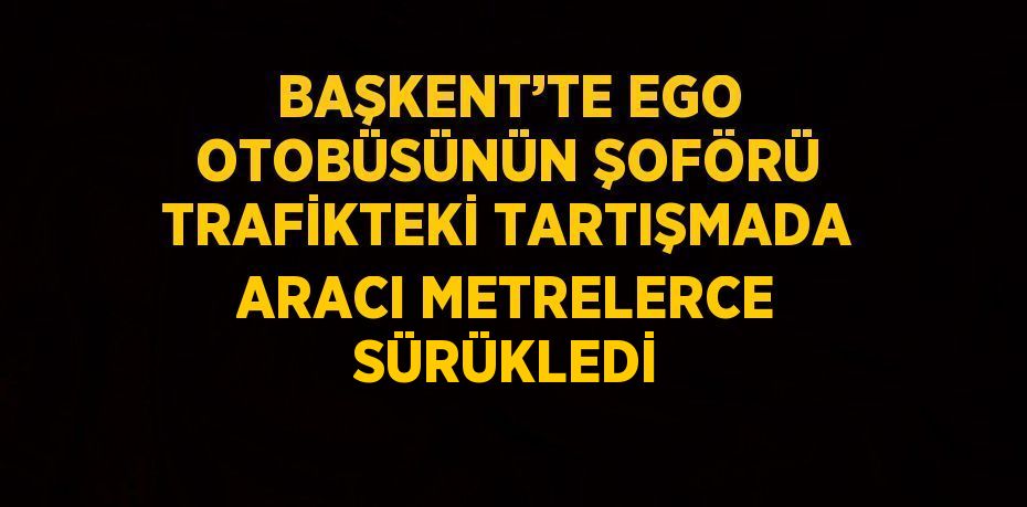 BAŞKENT’TE EGO OTOBÜSÜNÜN ŞOFÖRÜ TRAFİKTEKİ TARTIŞMADA ARACI METRELERCE SÜRÜKLEDİ