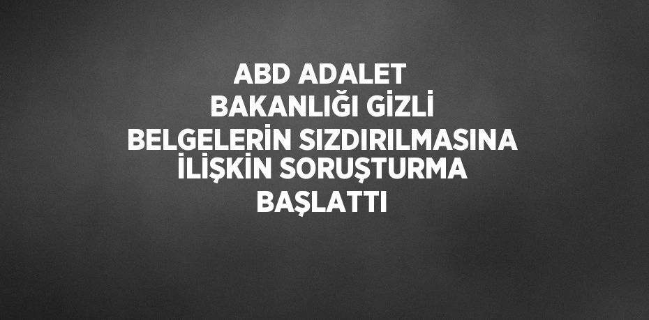 ABD ADALET BAKANLIĞI GİZLİ BELGELERİN SIZDIRILMASINA İLİŞKİN SORUŞTURMA BAŞLATTI