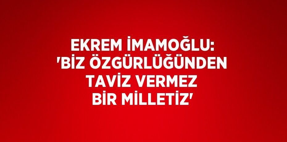 EKREM İMAMOĞLU: 'BİZ ÖZGÜRLÜĞÜNDEN TAVİZ VERMEZ BİR MİLLETİZ'