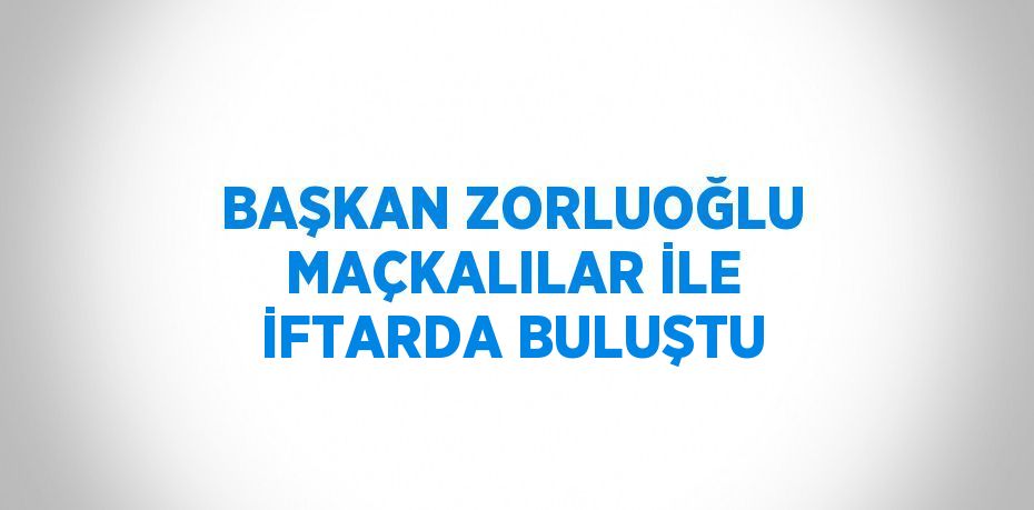 BAŞKAN ZORLUOĞLU MAÇKALILAR İLE İFTARDA BULUŞTU