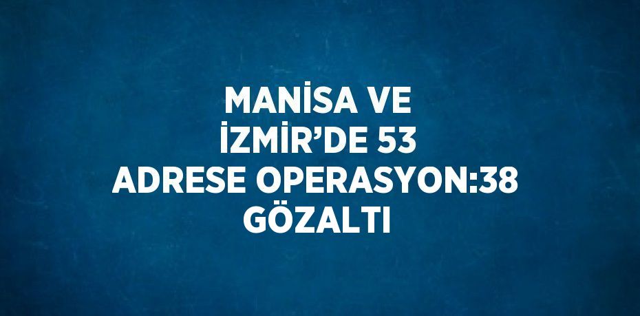 MANİSA VE İZMİR’DE 53 ADRESE OPERASYON:38 GÖZALTI