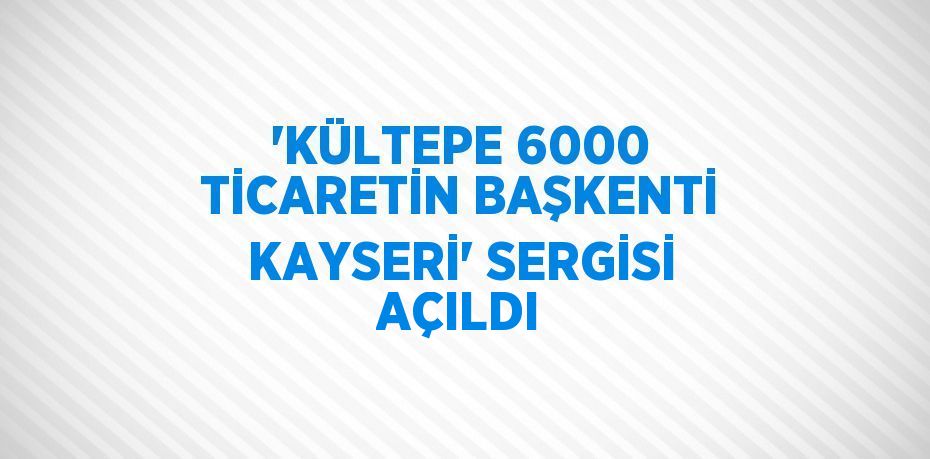 'KÜLTEPE 6000 TİCARETİN BAŞKENTİ KAYSERİ' SERGİSİ AÇILDI