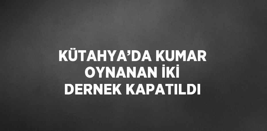 KÜTAHYA’DA KUMAR OYNANAN İKİ DERNEK KAPATILDI