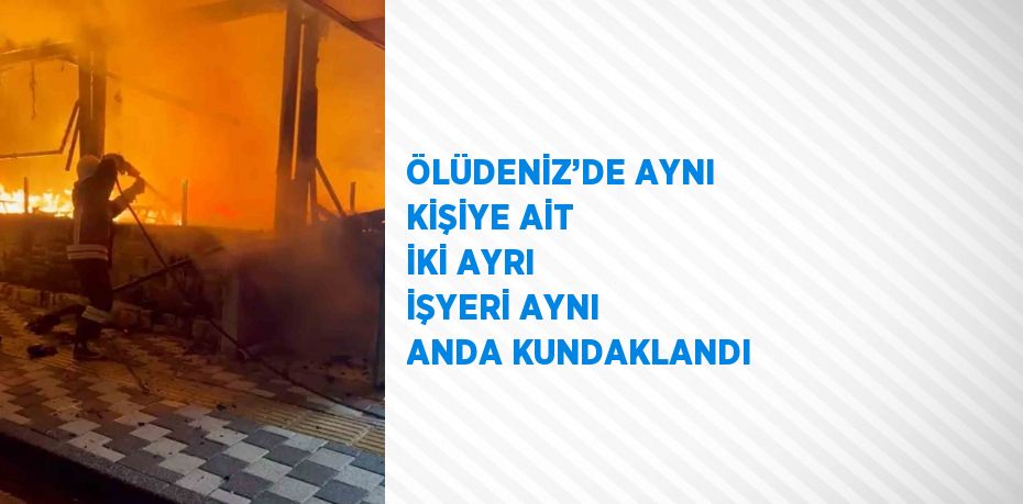 ÖLÜDENİZ’DE AYNI KİŞİYE AİT İKİ AYRI İŞYERİ AYNI ANDA KUNDAKLANDI
