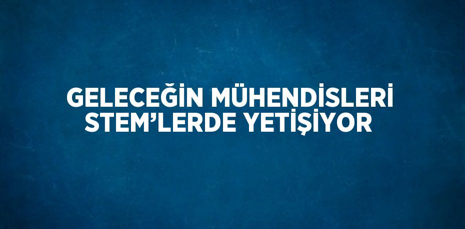 GELECEĞİN MÜHENDİSLERİ STEM’LERDE YETİŞİYOR