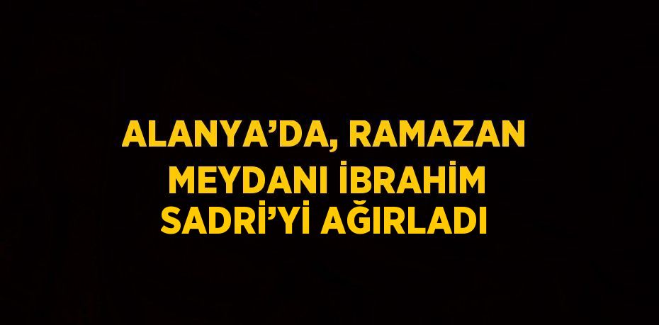 ALANYA’DA, RAMAZAN MEYDANI İBRAHİM SADRİ’Yİ AĞIRLADI