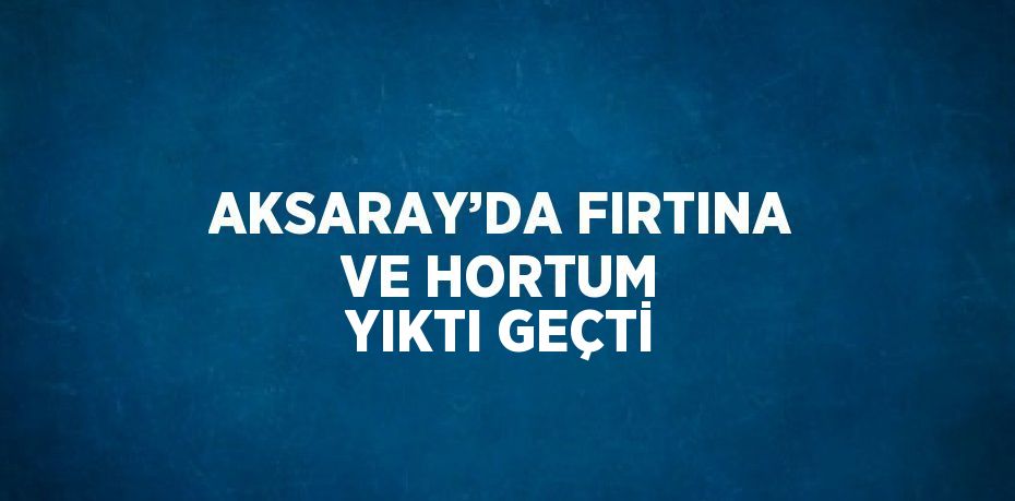 AKSARAY’DA FIRTINA VE HORTUM YIKTI GEÇTİ