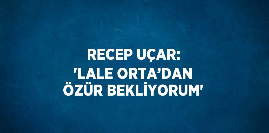 RECEP UÇAR: 'LALE ORTA’DAN ÖZÜR BEKLİYORUM'