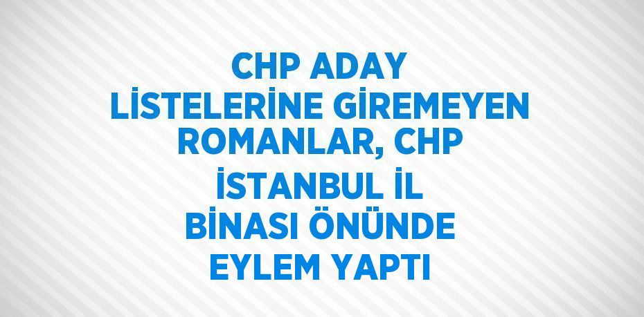 CHP ADAY LİSTELERİNE GİREMEYEN ROMANLAR, CHP İSTANBUL İL BİNASI ÖNÜNDE EYLEM YAPTI