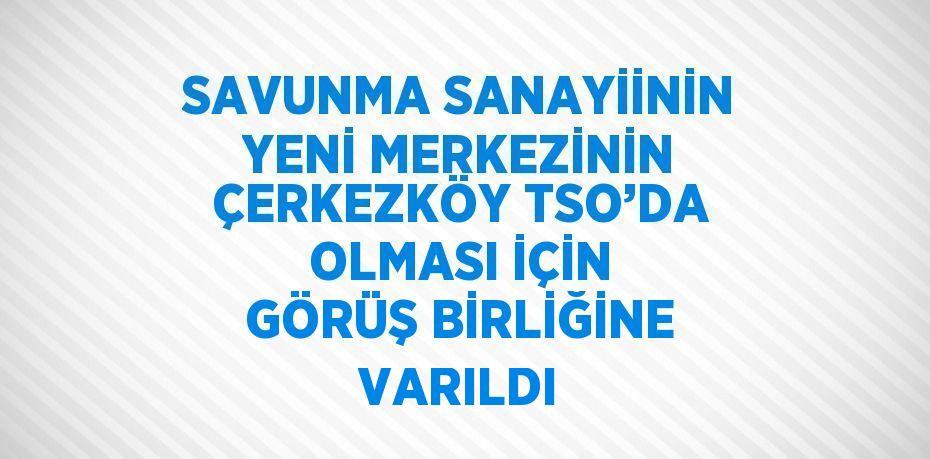 SAVUNMA SANAYİİNİN YENİ MERKEZİNİN ÇERKEZKÖY TSO’DA OLMASI İÇİN GÖRÜŞ BİRLİĞİNE VARILDI