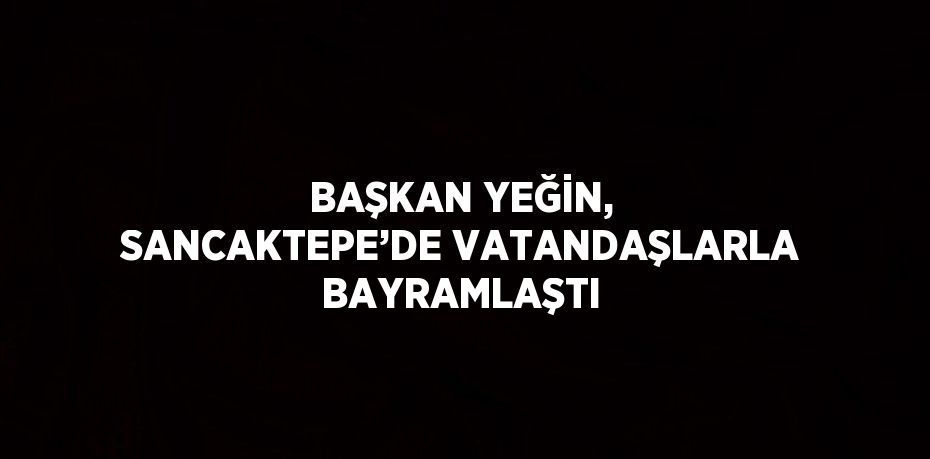 BAŞKAN YEĞİN, SANCAKTEPE’DE VATANDAŞLARLA BAYRAMLAŞTI